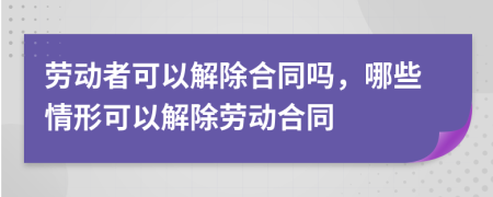 劳动者可以解除合同吗，哪些情形可以解除劳动合同