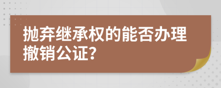 抛弃继承权的能否办理撤销公证？