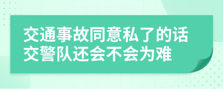 交通事故同意私了的话交警队还会不会为难