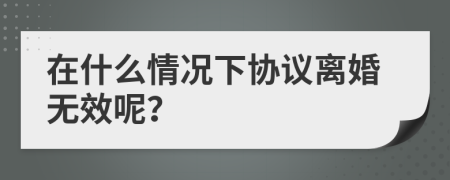 在什么情况下协议离婚无效呢？