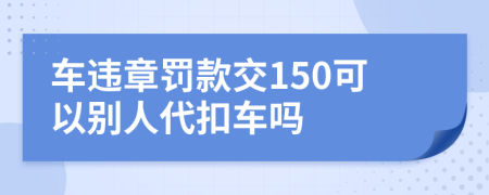 车违章罚款交150可以别人代扣车吗