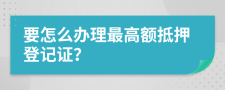 要怎么办理最高额抵押登记证？