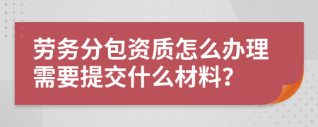 劳务分包资质怎么办理需要提交什么材料？