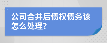 公司合并后债权债务该怎么处理？