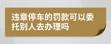 违章停车的罚款可以委托别人去办理吗