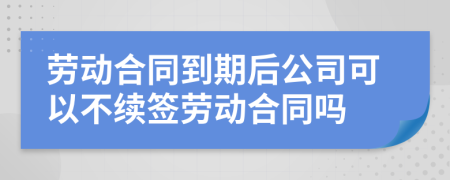 劳动合同到期后公司可以不续签劳动合同吗