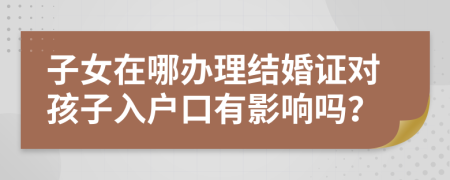 子女在哪办理结婚证对孩子入户口有影响吗？