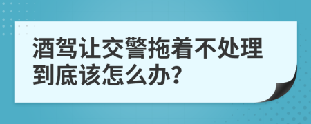 酒驾让交警拖着不处理到底该怎么办？