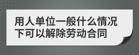 用人单位一般什么情况下可以解除劳动合同