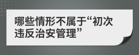 哪些情形不属于“初次违反治安管理”