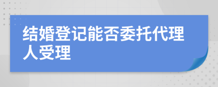 结婚登记能否委托代理人受理