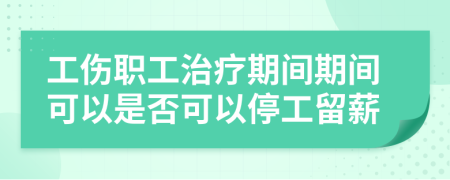 工伤职工治疗期间期间可以是否可以停工留薪