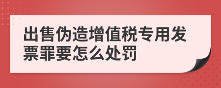 出售伪造增值税专用发票罪要怎么处罚