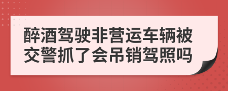 醉酒驾驶非营运车辆被交警抓了会吊销驾照吗