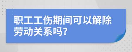 职工工伤期间可以解除劳动关系吗？