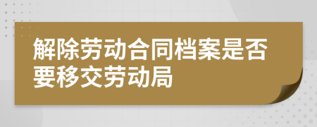 解除劳动合同档案是否要移交劳动局