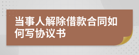 当事人解除借款合同如何写协议书