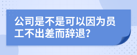 公司是不是可以因为员工不出差而辞退？