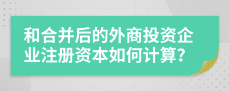 和合并后的外商投资企业注册资本如何计算？