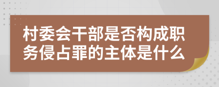 村委会干部是否构成职务侵占罪的主体是什么