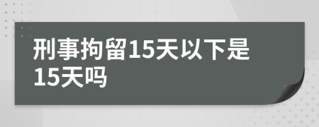 刑事拘留15天以下是15天吗