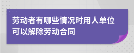 劳动者有哪些情况时用人单位可以解除劳动合同