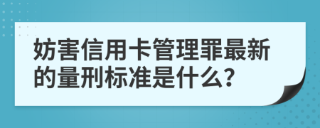 妨害信用卡管理罪最新的量刑标准是什么？