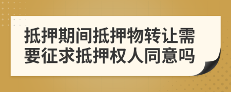 抵押期间抵押物转让需要征求抵押权人同意吗