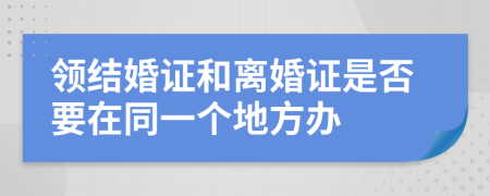 领结婚证和离婚证是否要在同一个地方办