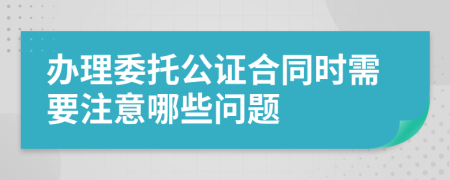 办理委托公证合同时需要注意哪些问题