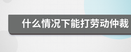 什么情况下能打劳动仲裁