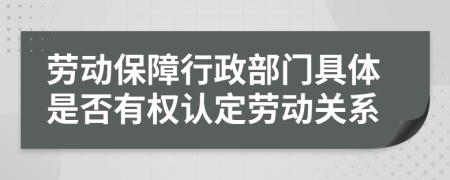 劳动保障行政部门具体是否有权认定劳动关系