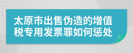 太原市出售伪造的增值税专用发票罪如何惩处