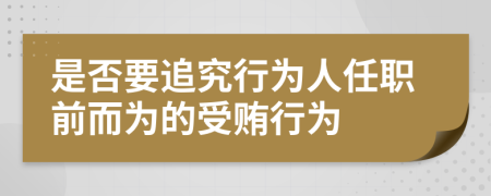 是否要追究行为人任职前而为的受贿行为