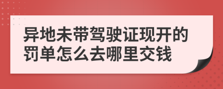 异地未带驾驶证现开的罚单怎么去哪里交钱