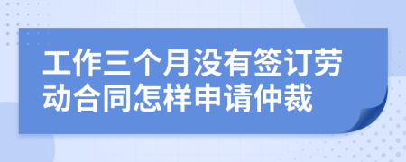 工作三个月没有签订劳动合同怎样申请仲裁