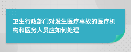 卫生行政部门对发生医疗事故的医疗机构和医务人员应如何处理