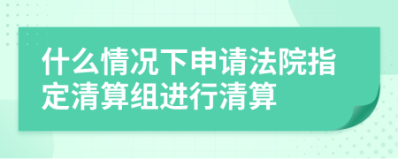 什么情况下申请法院指定清算组进行清算