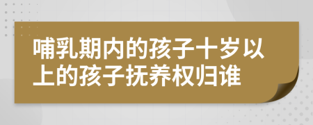 哺乳期内的孩子十岁以上的孩子抚养权归谁