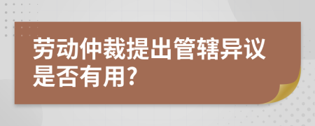 劳动仲裁提出管辖异议是否有用?