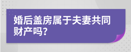 婚后盖房属于夫妻共同财产吗？