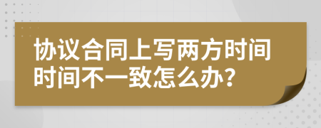 协议合同上写两方时间时间不一致怎么办？