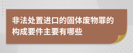 非法处置进口的固体废物罪的构成要件主要有哪些