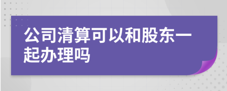 公司清算可以和股东一起办理吗