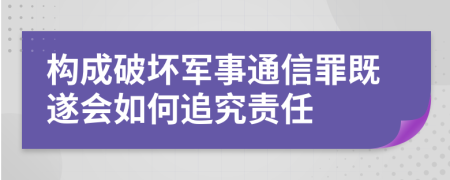 构成破坏军事通信罪既遂会如何追究责任