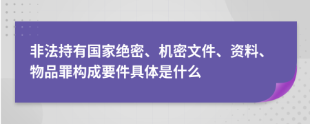 非法持有国家绝密、机密文件、资料、物品罪构成要件具体是什么