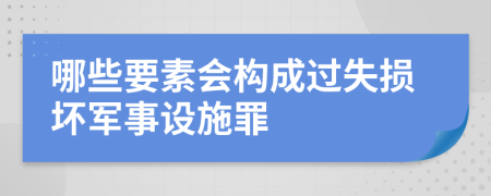 哪些要素会构成过失损坏军事设施罪