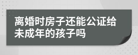 离婚时房子还能公证给未成年的孩子吗