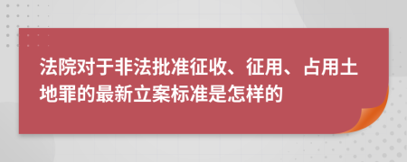 法院对于非法批准征收、征用、占用土地罪的最新立案标准是怎样的