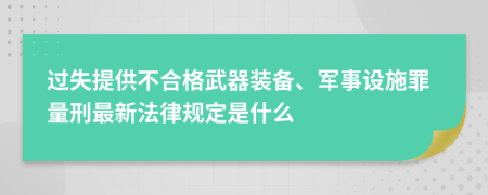 过失提供不合格武器装备、军事设施罪量刑最新法律规定是什么